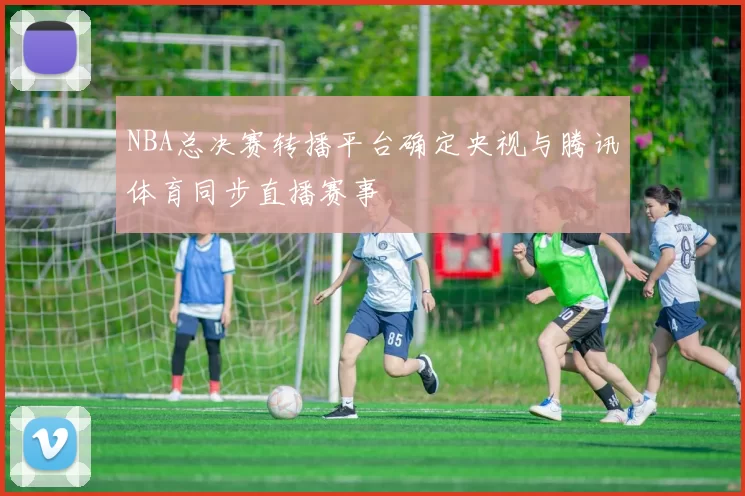 NBA总决赛转播平台确定央视与腾讯体育同步直播赛事