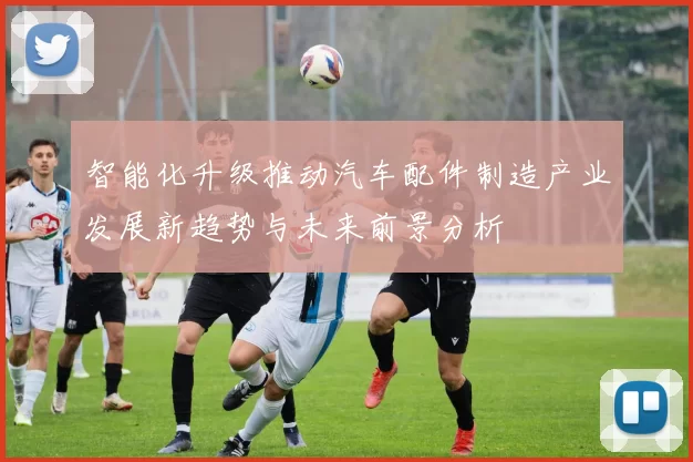 智能化升级推动汽车配件制造产业发展新趋势与未来前景分析