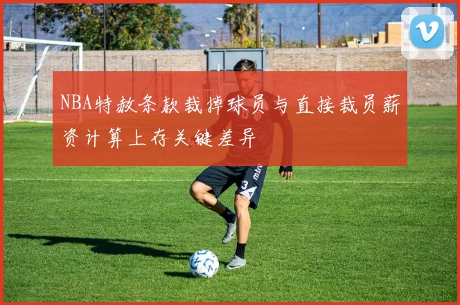 NBA特赦条款裁掉球员与直接裁员薪资计算上存关键差异