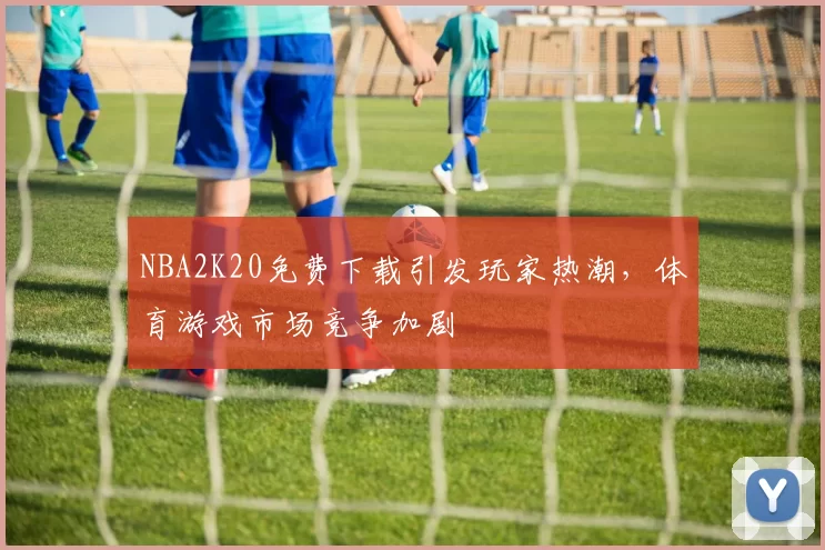 NBA2K20免费下载引发玩家热潮，体育游戏市场竞争加剧