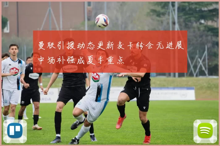 曼联引援动态更新麦卡转会无进展中场补强成夏季重点