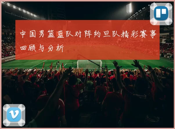 中国男篮蓝队对阵约旦队精彩赛事回顾与分析