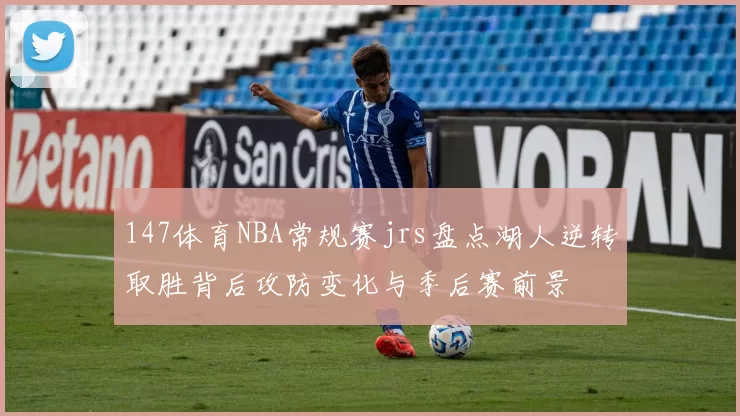 147体育NBA常规赛jrs盘点湖人逆转取胜背后攻防变化与季后赛前景