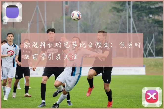 欧冠拜仁对巴萨比分预测：焦点对决前景引发关注