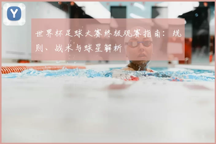 世界杯足球大赛终极观赛指南:规则、战术与球星解析