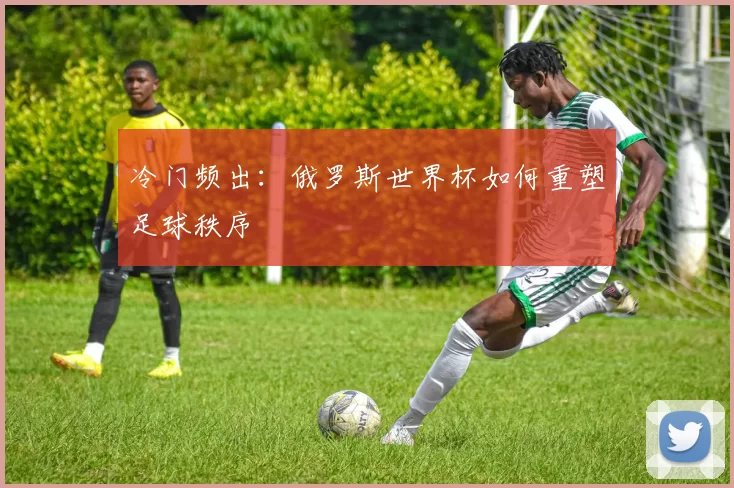 冷门频出:俄罗斯世界杯如何重塑足球秩序