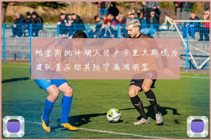 帕金斯批评湖人将卢卡里夫斯视为建队基石称其防守漏洞明显
