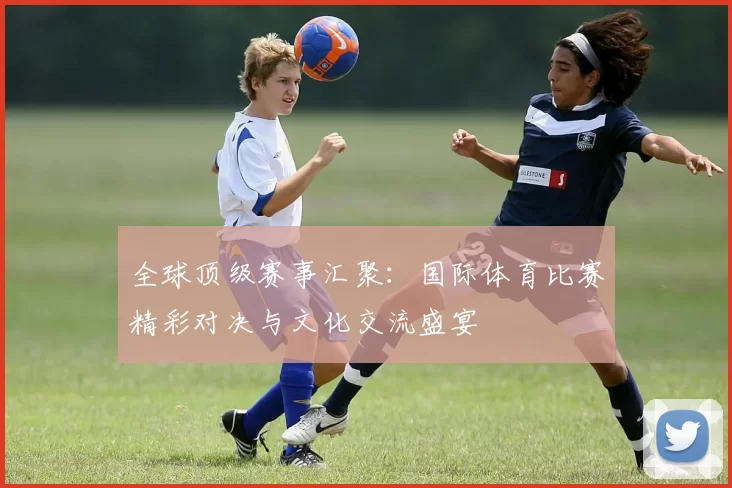 全球顶级赛事汇聚：国际体育比赛精彩对决与文化交流盛宴