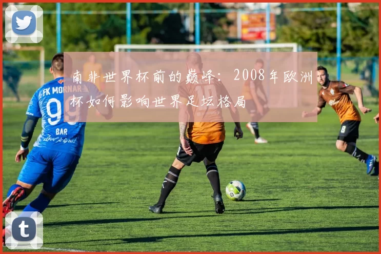 南非世界杯前的巅峰：2008年欧洲杯如何影响世界足坛格局