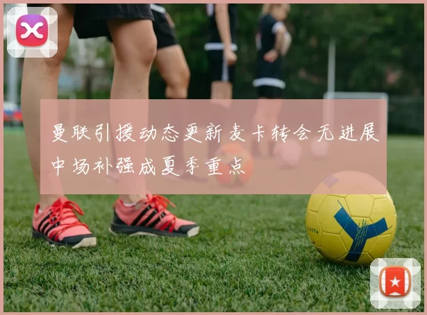 曼联引援动态更新麦卡转会无进展中场补强成夏季重点