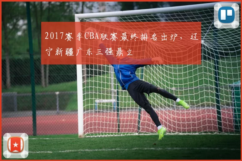 2017赛季CBA联赛最终排名出炉，辽宁新疆广东三强鼎立