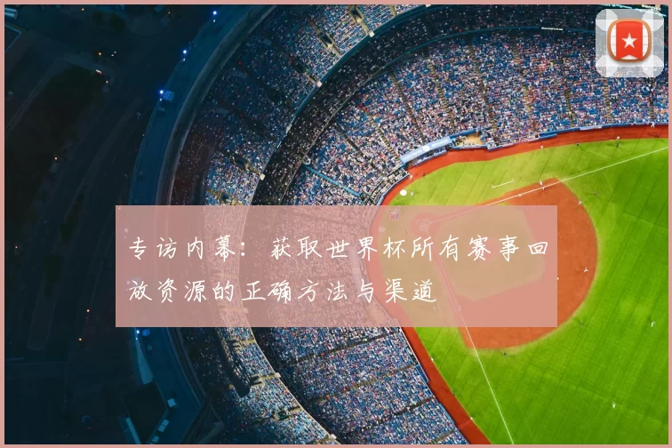 专访内幕:获取世界杯所有赛事回放资源的正确方法与渠道