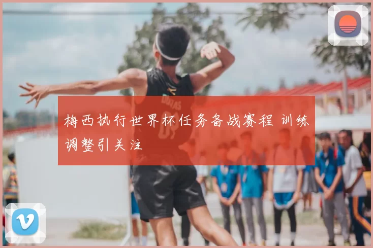 梅西执行世界杯任务备战赛程 训练调整引关注