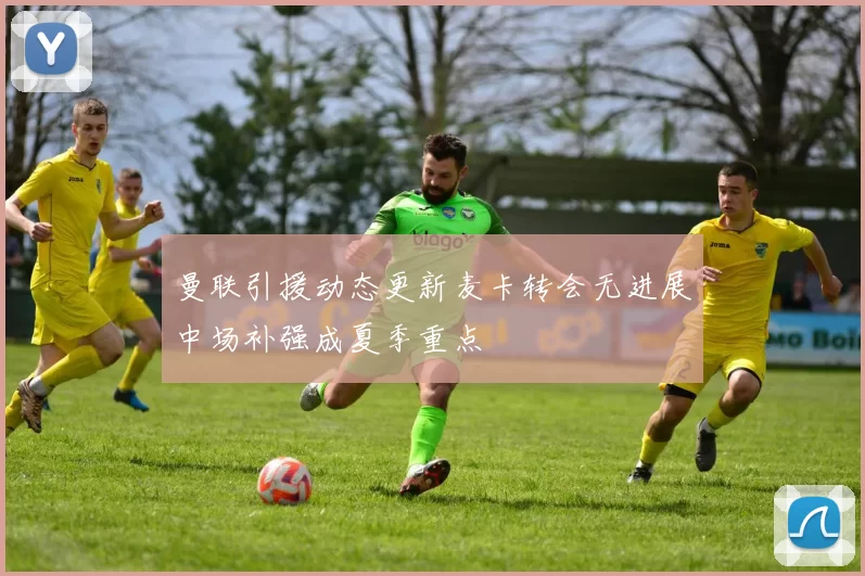 曼联引援动态更新麦卡转会无进展中场补强成夏季重点