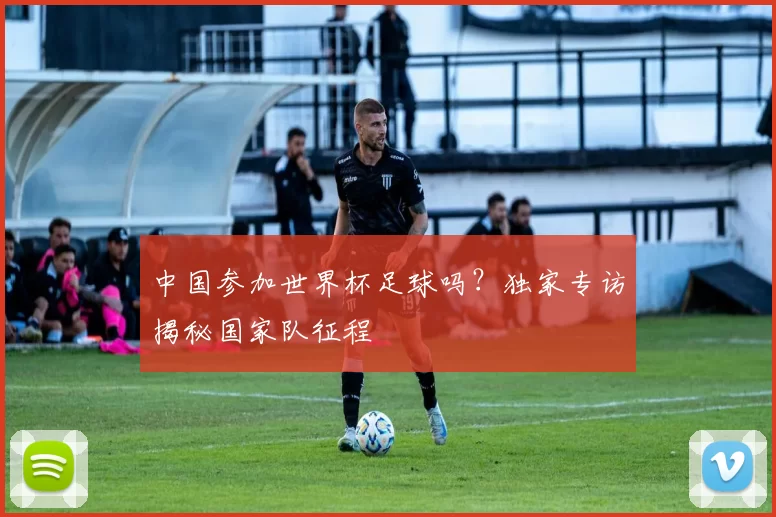 中国参加世界杯足球吗?独家专访揭秘国家队征程