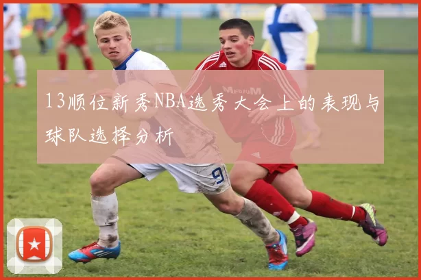 13顺位新秀NBA选秀大会上的表现与球队选择分析
