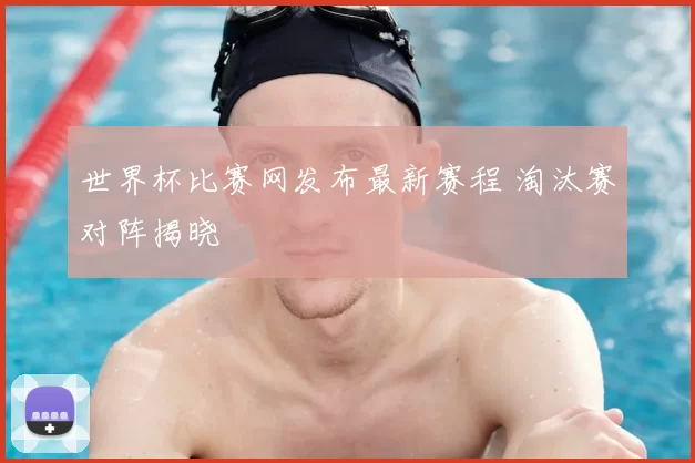 世界杯比赛网发布最新赛程 淘汰赛对阵揭晓