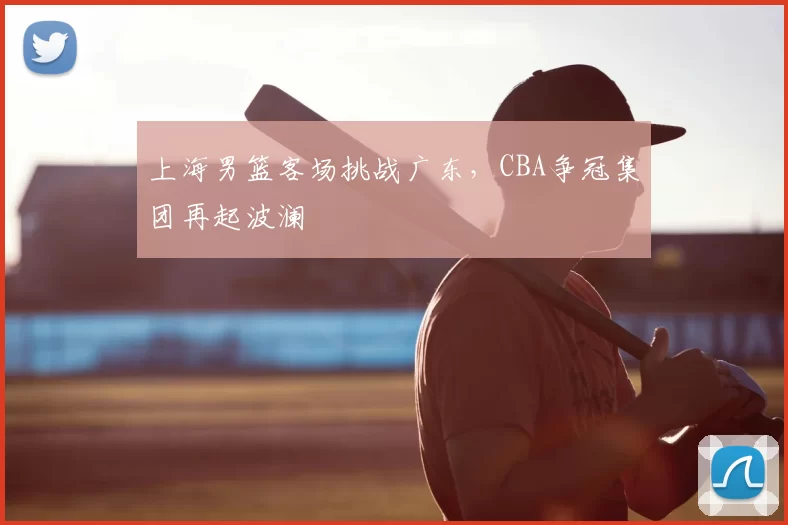 上海男篮客场挑战广东,CBA争冠集团再起波澜