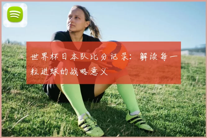 世界杯日本队比分记录:解读每一粒进球的战略意义