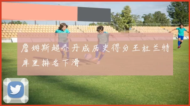 詹姆斯超乔丹成历史得分王杜兰特库里排名下滑