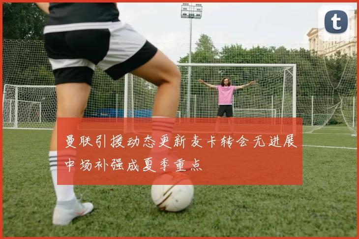 曼联引援动态更新麦卡转会无进展中场补强成夏季重点