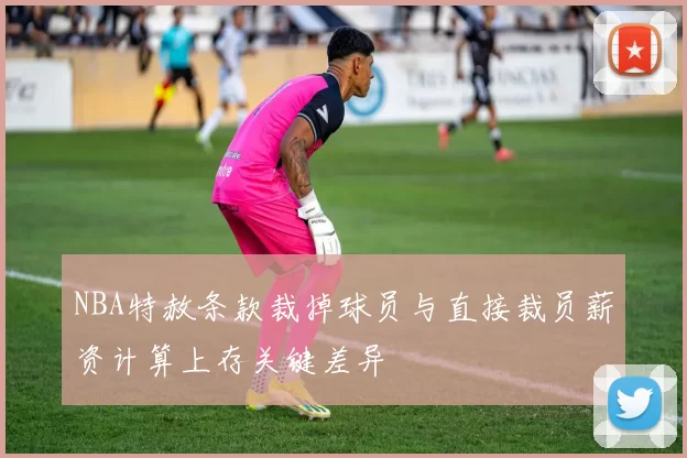 NBA特赦条款裁掉球员与直接裁员薪资计算上存关键差异