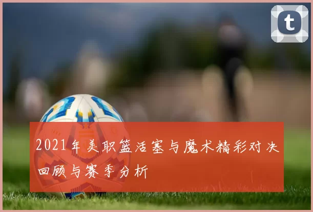 2021年美职篮活塞与魔术精彩对决回顾与赛季分析
