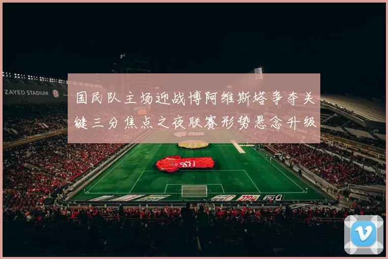 国民队主场迎战博阿维斯塔争夺关键三分焦点之夜联赛形势悬念升级