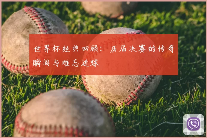 世界杯经典回顾:历届决赛的传奇瞬间与难忘进球