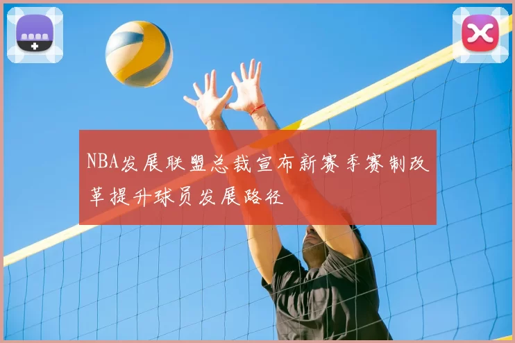 NBA发展联盟总裁宣布新赛季赛制改革提升球员发展路径