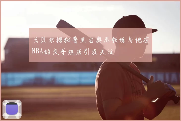 戈贝尔揭秘普里吉奥尼教练与他在NBA的交手经历引发关注