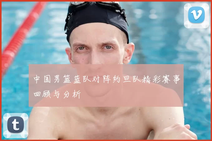 中国男篮蓝队对阵约旦队精彩赛事回顾与分析