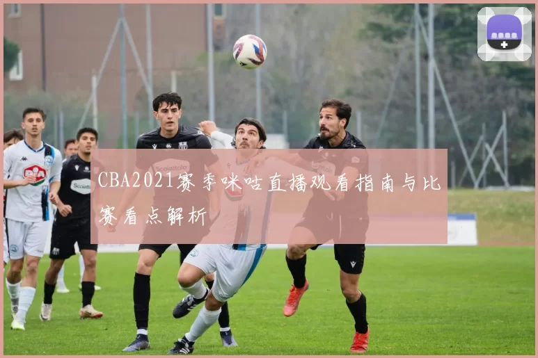 CBA2021赛季咪咕直播观看指南与比赛看点解析