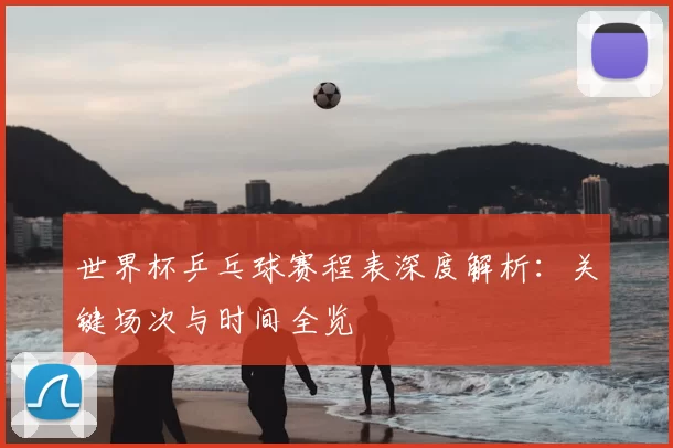 世界杯乒乓球赛程表深度解析:关键场次与时间全览