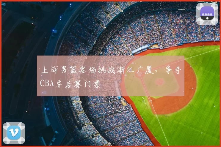 上海男篮客场挑战浙江广厦,争夺CBA季后赛门票