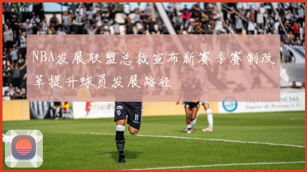 NBA发展联盟总裁宣布新赛季赛制改革提升球员发展路径