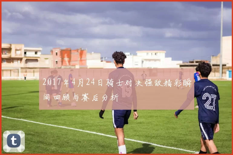 2017年4月24日骑士对决强敌精彩瞬间回顾与赛后分析