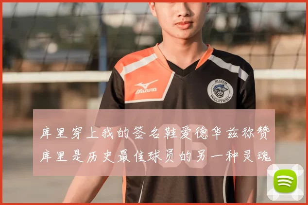 库里穿上我的签名鞋爱德华兹称赞库里是历史最佳球员的另一种灵魂