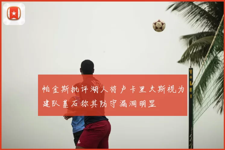 帕金斯批评湖人将卢卡里夫斯视为建队基石称其防守漏洞明显