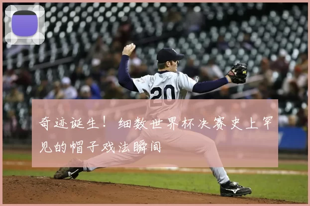 奇迹诞生！细数世界杯决赛史上罕见的帽子戏法瞬间
