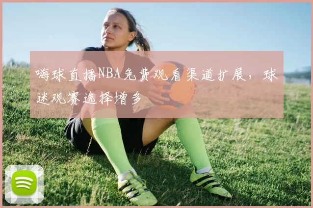嗨球直播NBA免费观看渠道扩展，球迷观赛选择增多