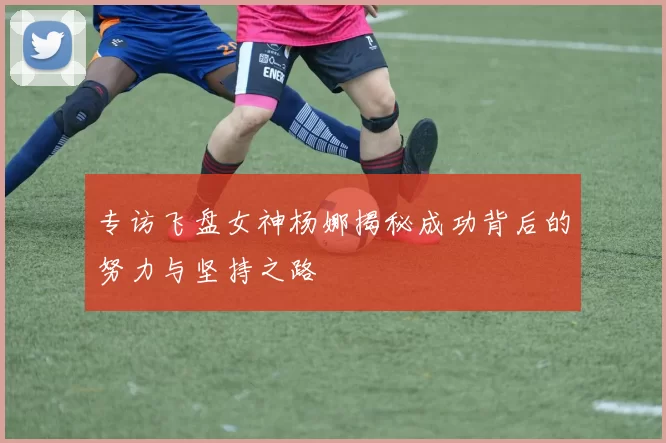 专访飞盘女神杨娜揭秘成功背后的努力与坚持之路