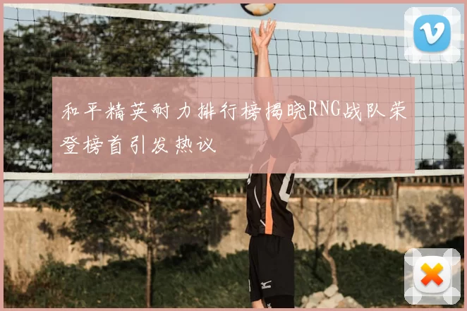 和平精英耐力排行榜揭晓RNG战队荣登榜首引发热议