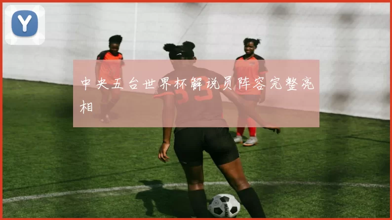 中央五台世界杯解说员阵容完整亮相