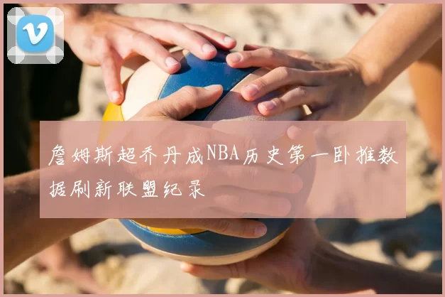 詹姆斯超乔丹成NBA历史第一卧推数据刷新联盟纪录