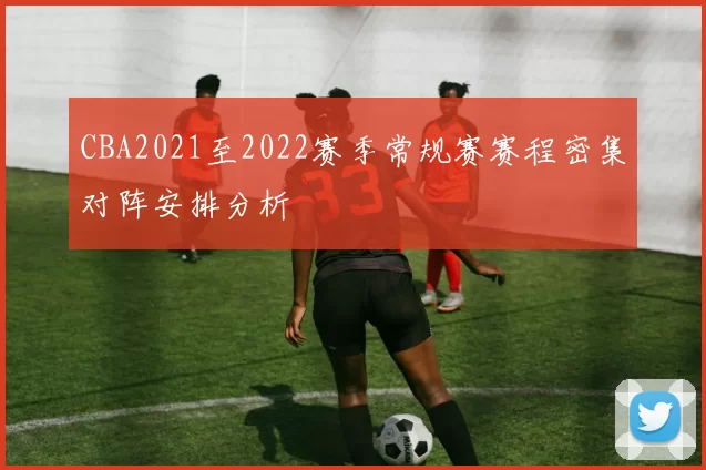 CBA2021至2022赛季常规赛赛程密集对阵安排分析