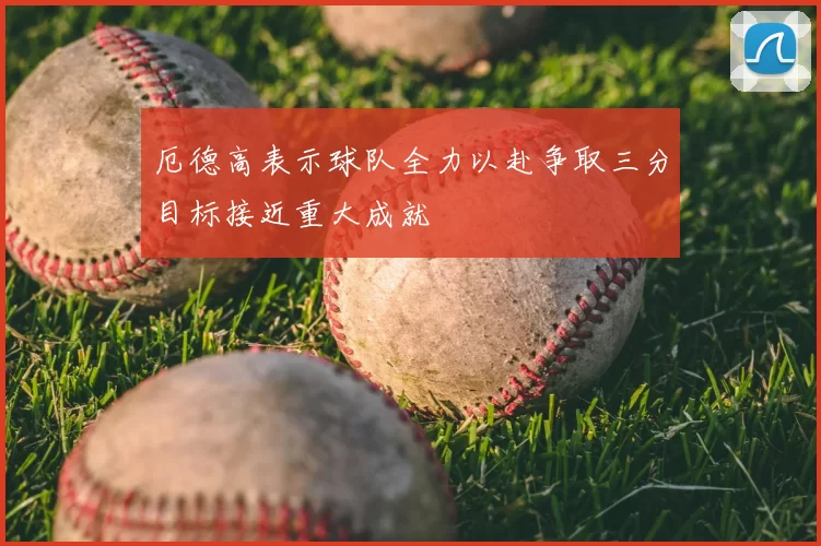 厄德高表示球队全力以赴争取三分目标接近重大成就