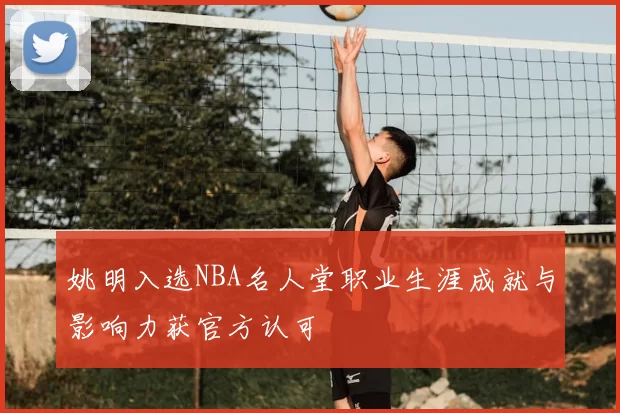 姚明入选NBA名人堂职业生涯成就与影响力获官方认可