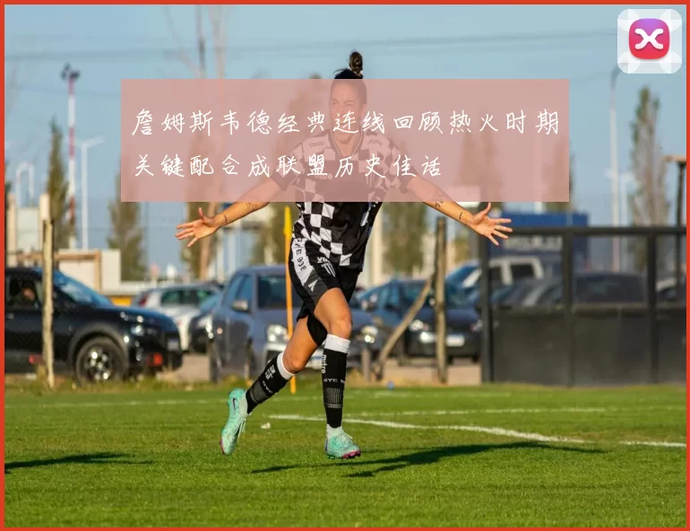 詹姆斯韦德经典连线回顾热火时期关键配合成联盟历史佳话