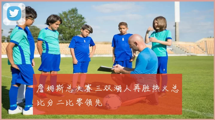 詹姆斯总决赛三双湖人再胜热火总比分二比零领先